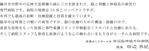 藤井寺市野中の応神天皇陵横の森に三方を囲まれた、脳と脊髄と神経系の病気の専門病院です。病院の規模は50床とコンパクトですが、本邦でも最高の診断・治療設備と技術を備えています。脳卒中は時間との戦いの病気ですが、脳の治療のための構造・設備の中で、高度な技術をもった医師と専門看護スタッフが無駄なくテキパキと治療にあたる、そして病院スタッフも患者も家族のような心の触れ合いをもちながら・・・そんな病院です。