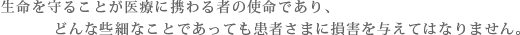 生命を守ることが医療に携わるものの使命であり、どんな些細なことであっても患者さまに損害を与えてはなりません。