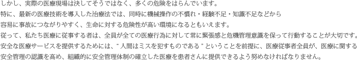 しかし、実際の医療現場は決してそうではなく、多くの危険をはらんでいます。特に、最新の医療技術を導入した治療法では、同時に機械操作の不慣れ・経験不足・知識不足などから容易に事故につながりやすく、生命に対する危険性が高い環境になるともいえます。従って、私たち医療に従事する者は、全員が全ての医療行為に対して常に緊張感と危機管理意識を保って行動することが大切です。安全な医療サービスを提供するためには、